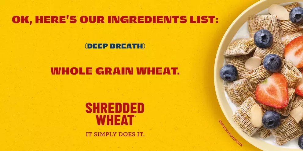 Ok, here's our ingredients list: (Deep Breath) Whole Grain Wheat. Shredded Wheat It Simply Does It.